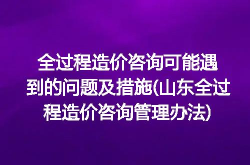 全过程造价咨询可能遇到的问题及措施(山东全过程造价咨询管理办法)